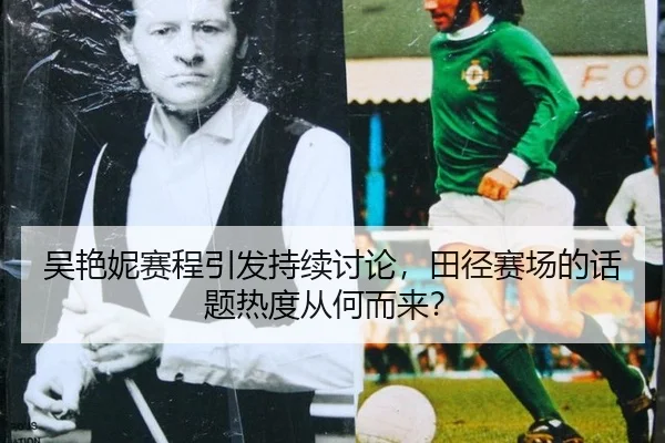 吴艳妮赛程引发持续讨论，田径赛场的话题热度从何而来？